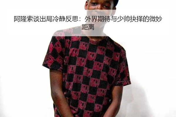 阿隆索谈出局冷静反思：外界期待与少帅抉择的微妙距离